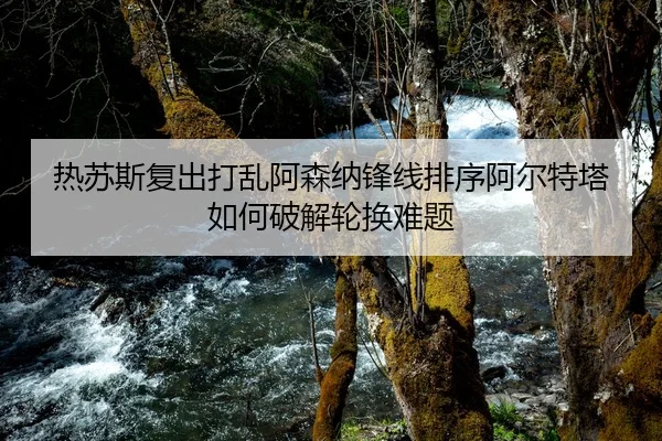 热苏斯复出打乱阿森纳锋线排序阿尔特塔如何破解轮换难题