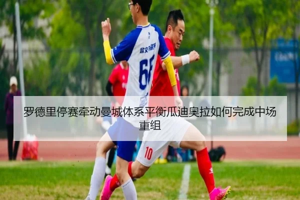 罗德里停赛牵动曼城体系平衡瓜迪奥拉如何完成中场重组