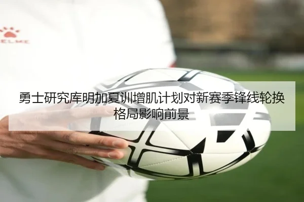 勇士研究库明加夏训增肌计划对新赛季锋线轮换格局影响前景
