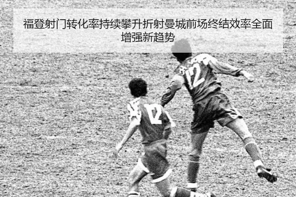 福登射门转化率持续攀升折射曼城前场终结效率全面增强新趋势