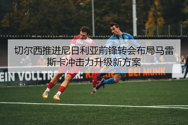 切尔西推进尼日利亚前锋转会布局马雷斯卡冲击力升级新方案